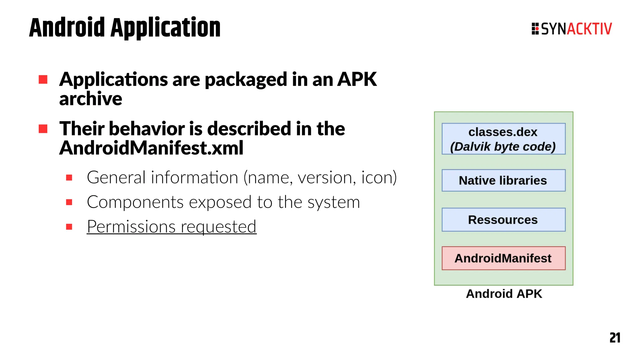 21
21
Android Application
 Applications are packaged in an APK
archive
 Their behavior is described in the
AndroidManifest.xml
 General information (name, version, icon)
 Components exposed to the system
 Permissions requested
 