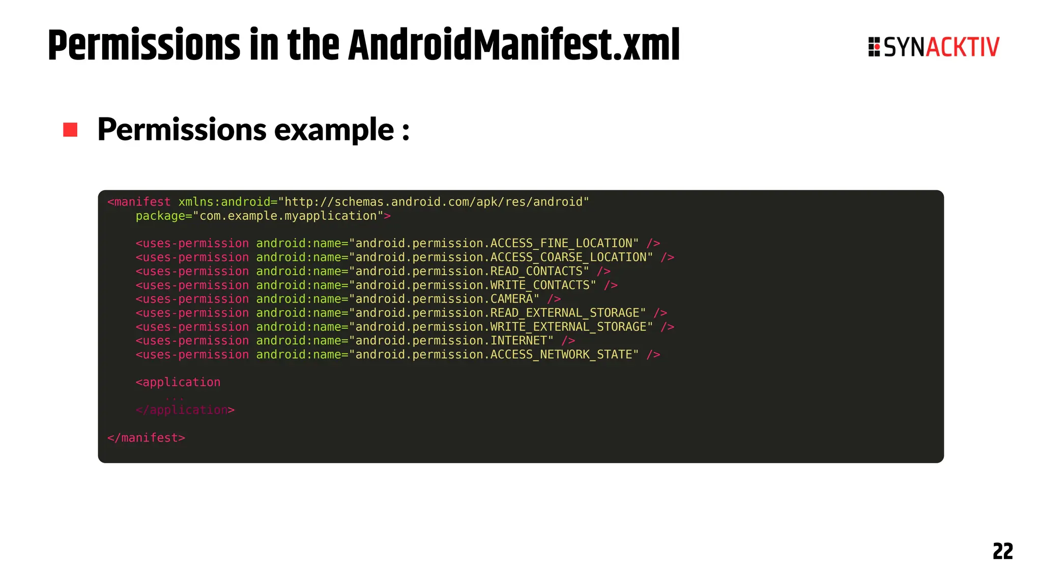 22
22
Permissions in the AndroidManifest.xml
 Permissions example :
<manifest xmlns:android="http://schemas.android.com/apk/res/android"
package="com.example.myapplication">
<uses-permission android:name="android.permission.ACCESS_FINE_LOCATION" />
<uses-permission android:name="android.permission.ACCESS_COARSE_LOCATION" />
<uses-permission android:name="android.permission.READ_CONTACTS" />
<uses-permission android:name="android.permission.WRITE_CONTACTS" />
<uses-permission android:name="android.permission.CAMERA" />
<uses-permission android:name="android.permission.READ_EXTERNAL_STORAGE" />
<uses-permission android:name="android.permission.WRITE_EXTERNAL_STORAGE" />
<uses-permission android:name="android.permission.INTERNET" />
<uses-permission android:name="android.permission.ACCESS_NETWORK_STATE" />
<application
...
</application>
</manifest>
 