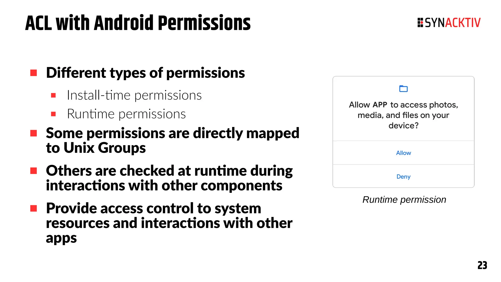 23
23
ACL with Android Permissions
 Different types of permissions
 Install-time permissions
 Runtime permissions
 Some permissions are directly mapped
to Unix Groups
 Others are checked at runtime during
interactions with other components
 Provide access control to system
resources and interactions with other
apps
Runtime permission
 