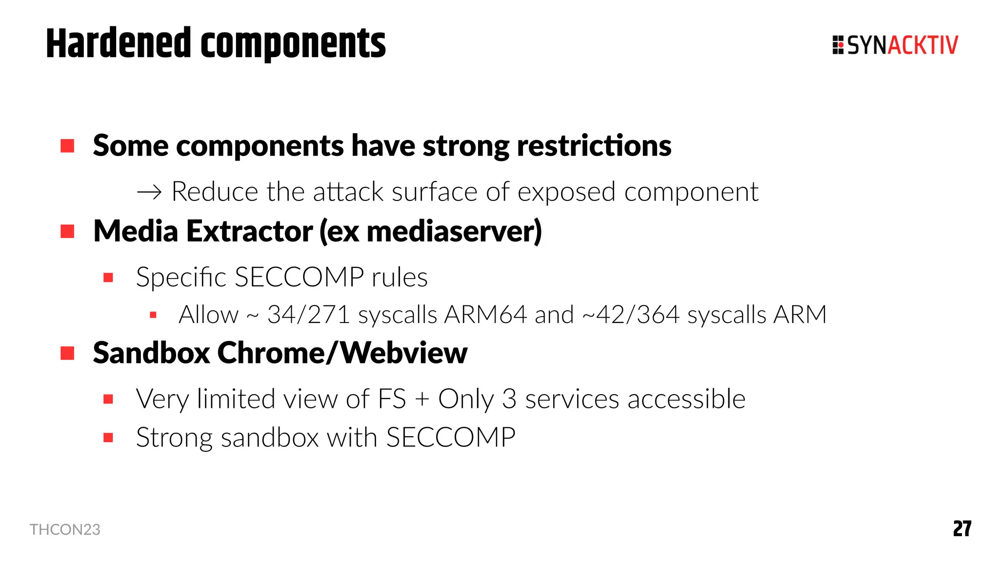 27
27
THCON23
Hardened components
 Some components have strong restrictions
→ Reduce the attack surface of exposed component
 Media Extractor (ex mediaserver)
 Specific SECCOMP rules
 Allow ~ 34/271 syscalls ARM64 and ~42/364 syscalls ARM
 Sandbox Chrome/Webview
 Very limited view of FS + Only 3 services accessible
 Strong sandbox with SECCOMP
 