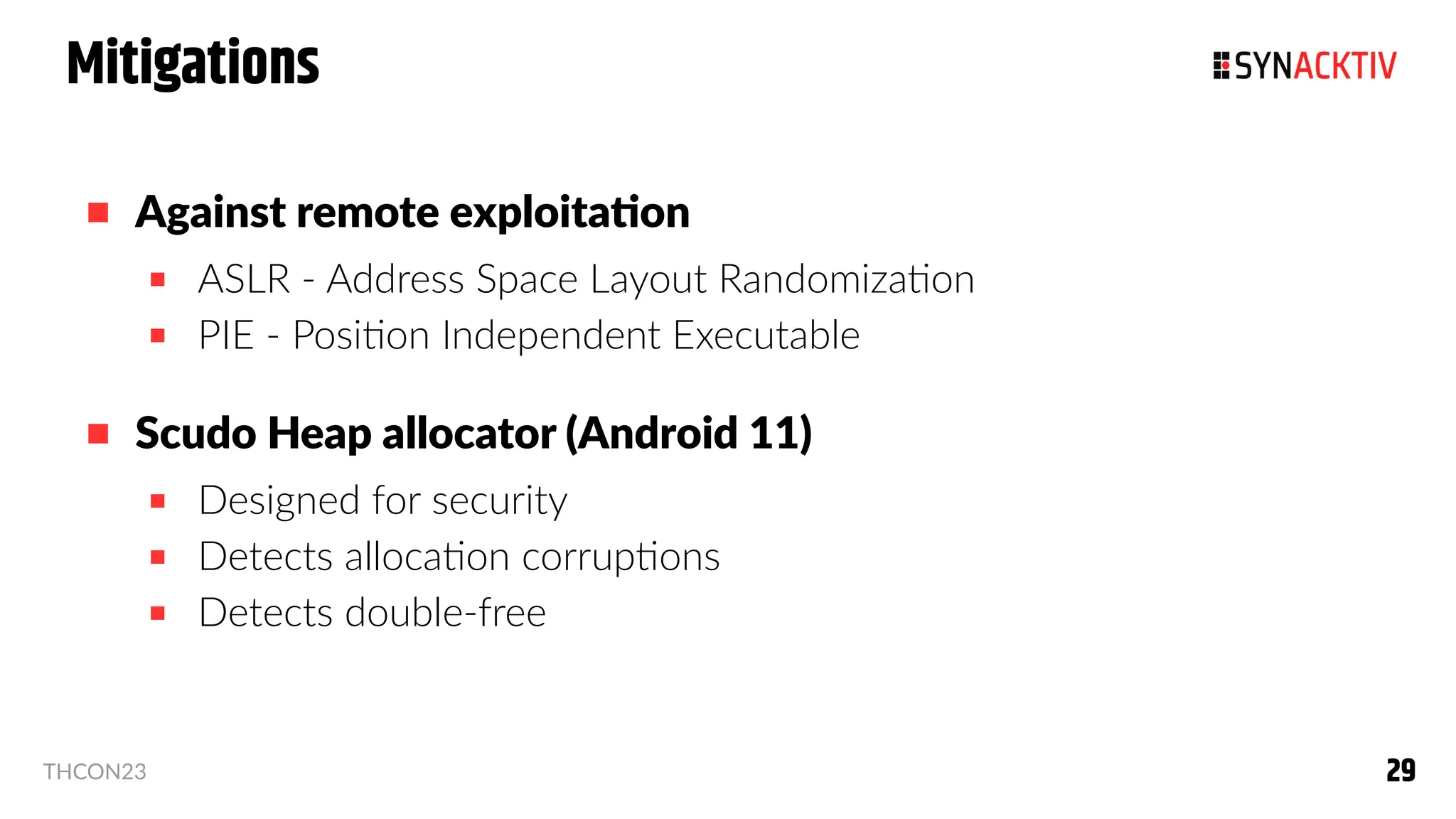 29
29
THCON23
Mitigations
 Against remote exploitation
 ASLR - Address Space Layout Randomization
 PIE - Position Independent Executable
 Scudo Heap allocator (Android 11)
 Designed for security
 Detects allocation corruptions
 Detects double-free
 