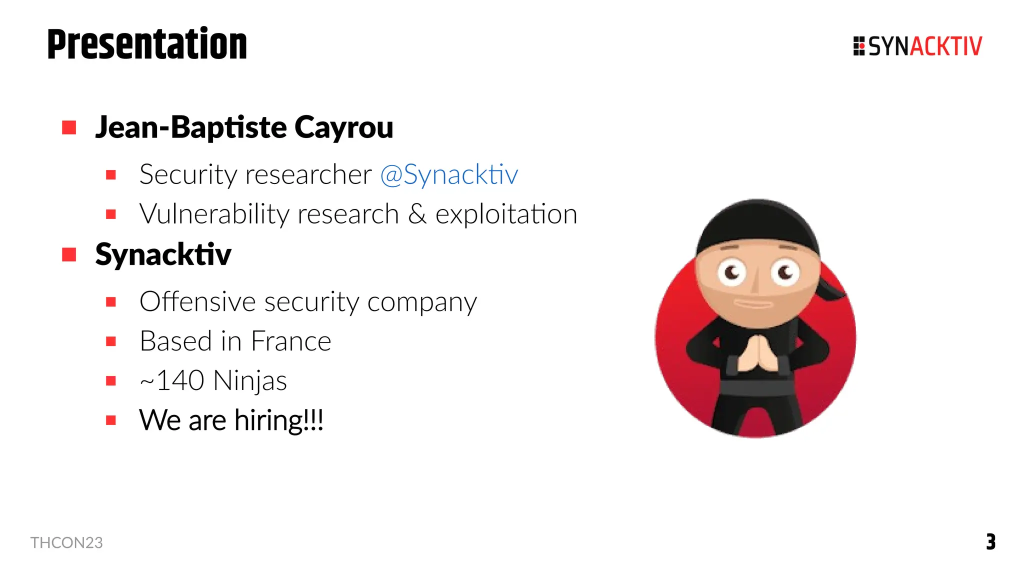 3
3
THCON23
Presentation
 Jean-Baptiste Cayrou
 Security researcher @Synacktiv
 Vulnerability research & exploitation
 Synacktiv
 Offensive security company
 Based in France
 ~140 Ninjas
 We are hiring!!!
 