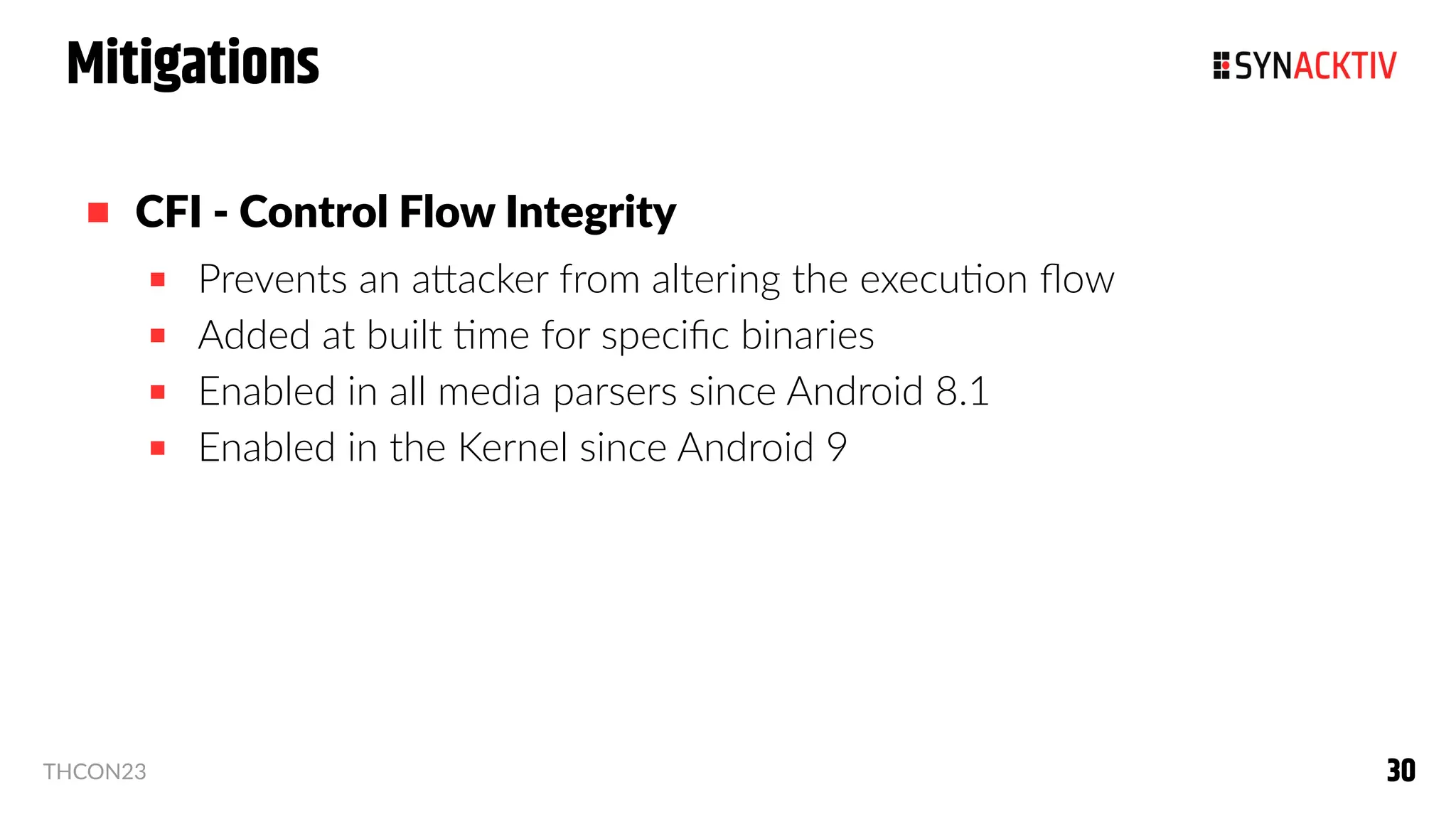 30
30
THCON23
Mitigations
 CFI - Control Flow Integrity
 Prevents an attacker from altering the execution flow
 Added at built time for specific binaries
 Enabled in all media parsers since Android 8.1
 Enabled in the Kernel since Android 9
 