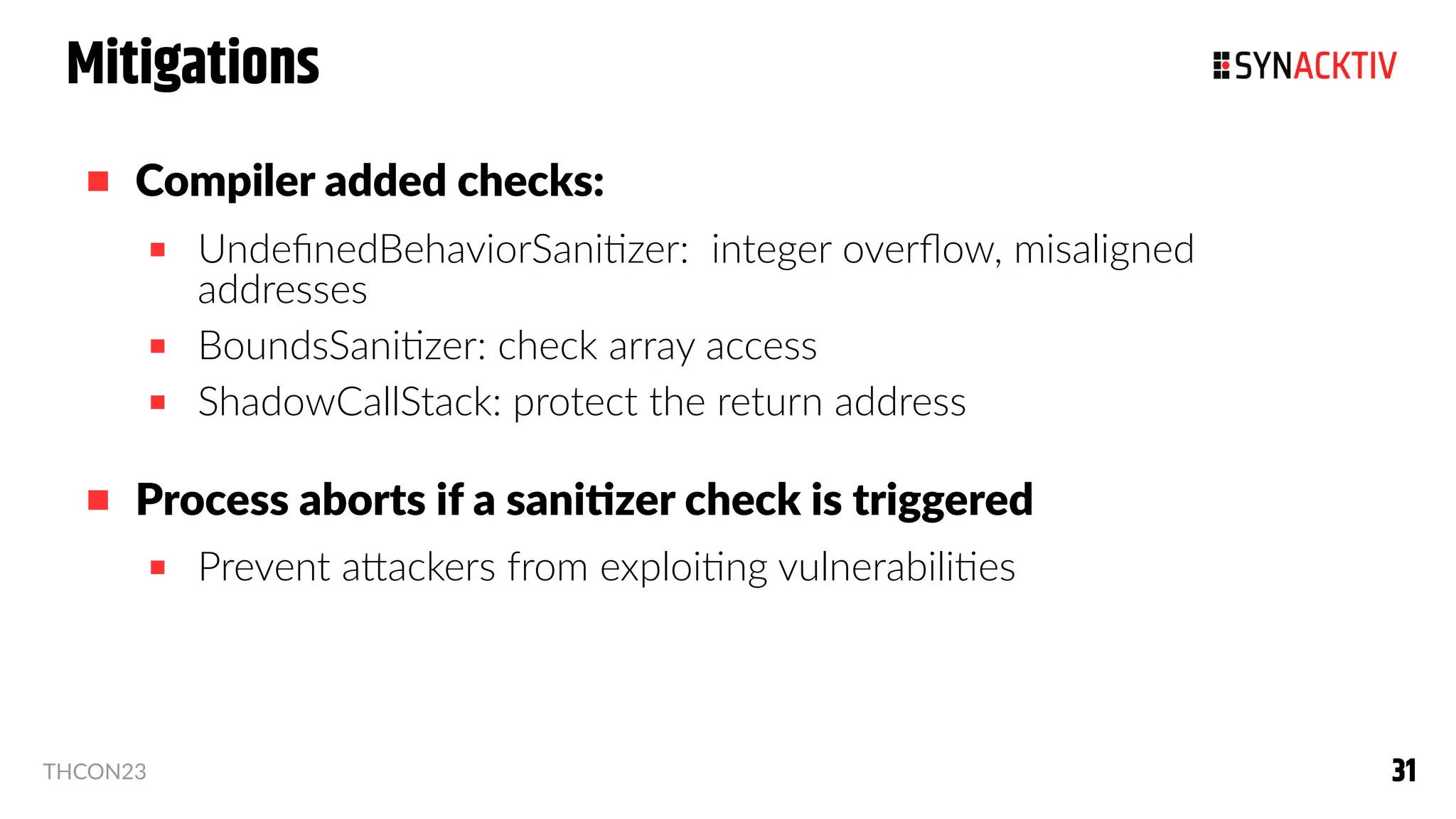 31
31
THCON23
Mitigations
 Compiler added checks:
 UndefinedBehaviorSanitizer: integer overflow, misaligned
addresses
 BoundsSanitizer: check array access
 ShadowCallStack: protect the return address
 Process aborts if a sanitizer check is triggered
 Prevent attackers from exploiting vulnerabilities
 