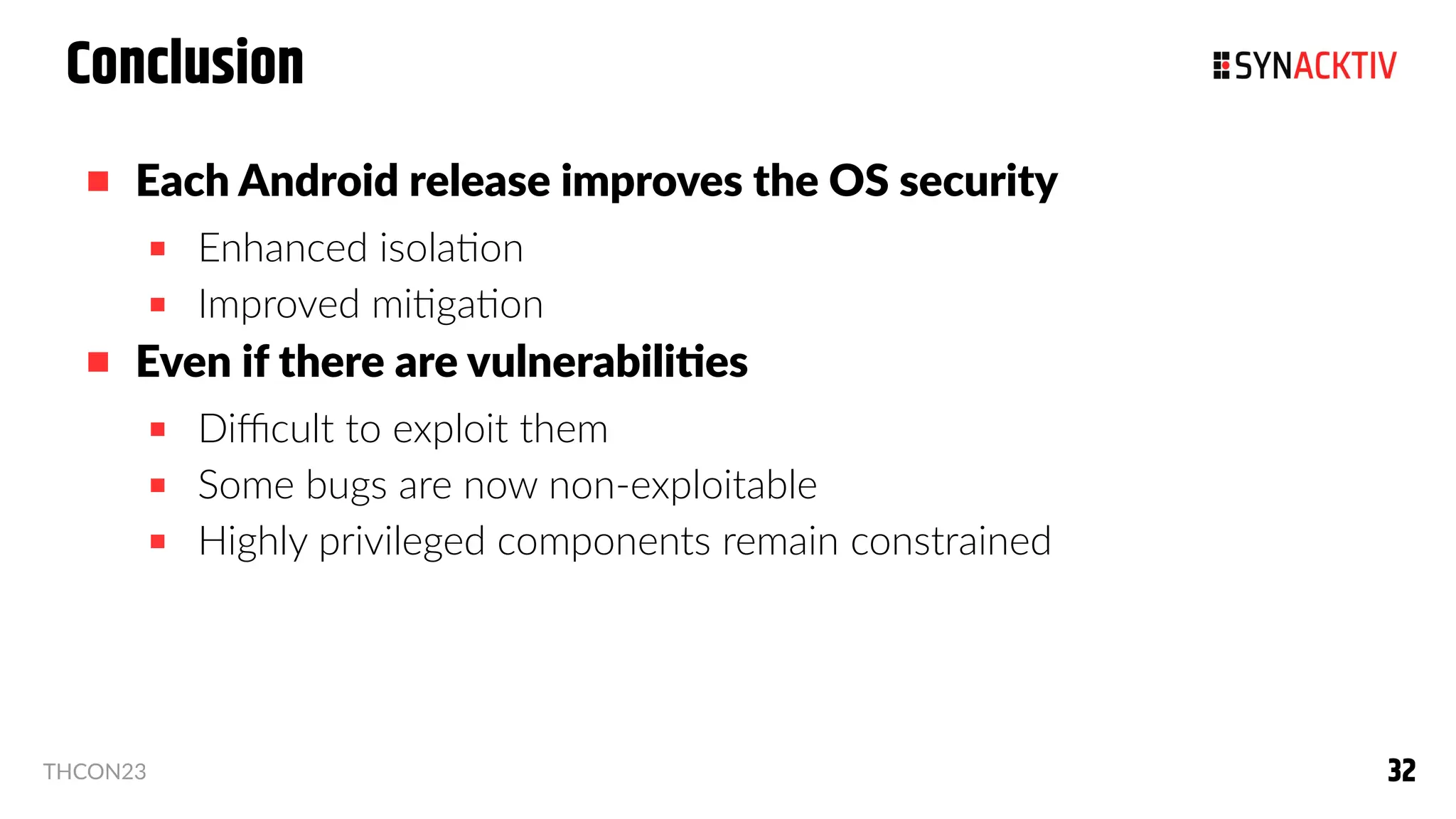 32
32
THCON23
Conclusion
 Each Android release improves the OS security
 Enhanced isolation
 Improved mitigation
 Even if there are vulnerabilities
 Difficult to exploit them
 Some bugs are now non-exploitable
 Highly privileged components remain constrained
 