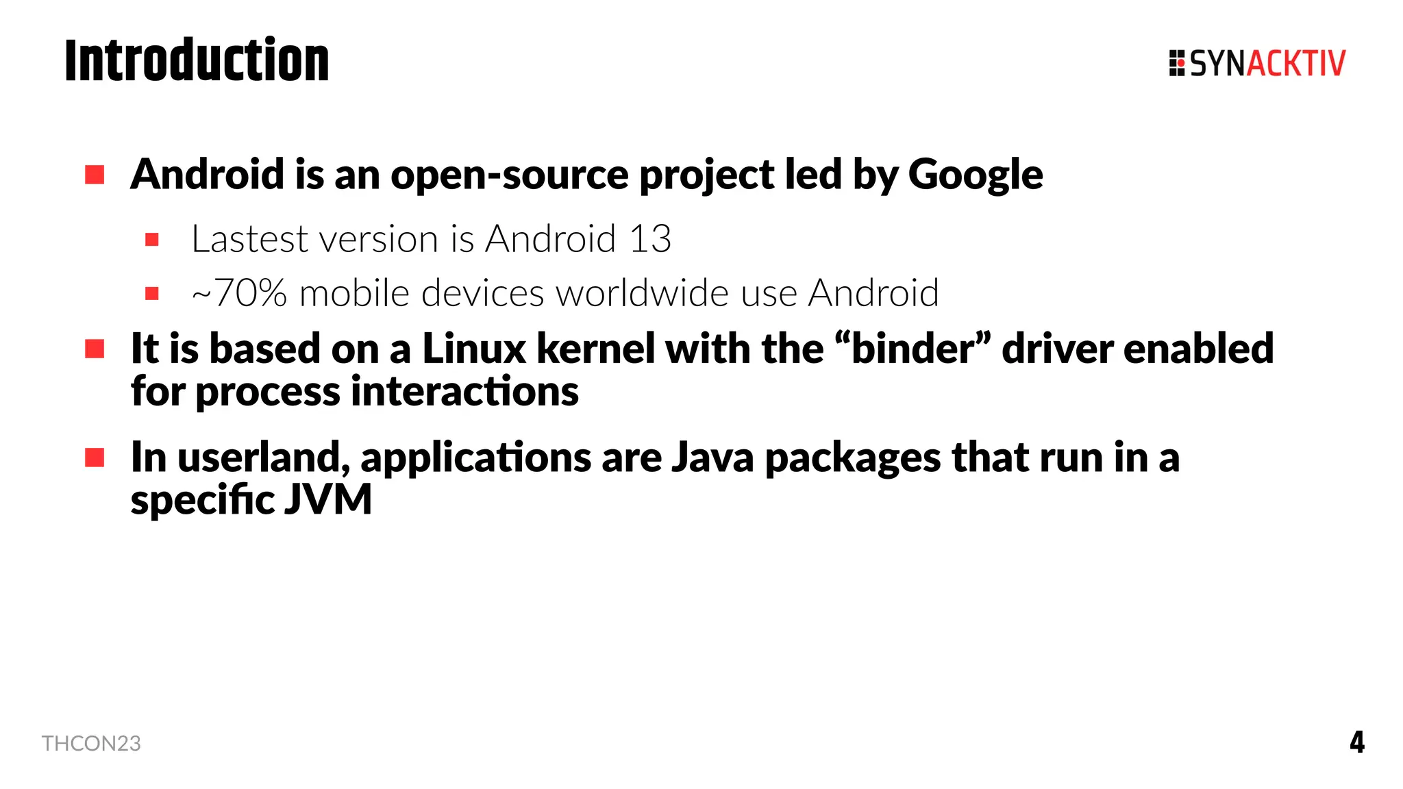 4
4
THCON23
Introduction
 Android is an open-source project led by Google
 Lastest version is Android 13
 ~70% mobile devices worldwide use Android
 It is based on a Linux kernel with the “binder” driver enabled
for process interactions
 In userland, applications are Java packages that run in a
specific JVM
 