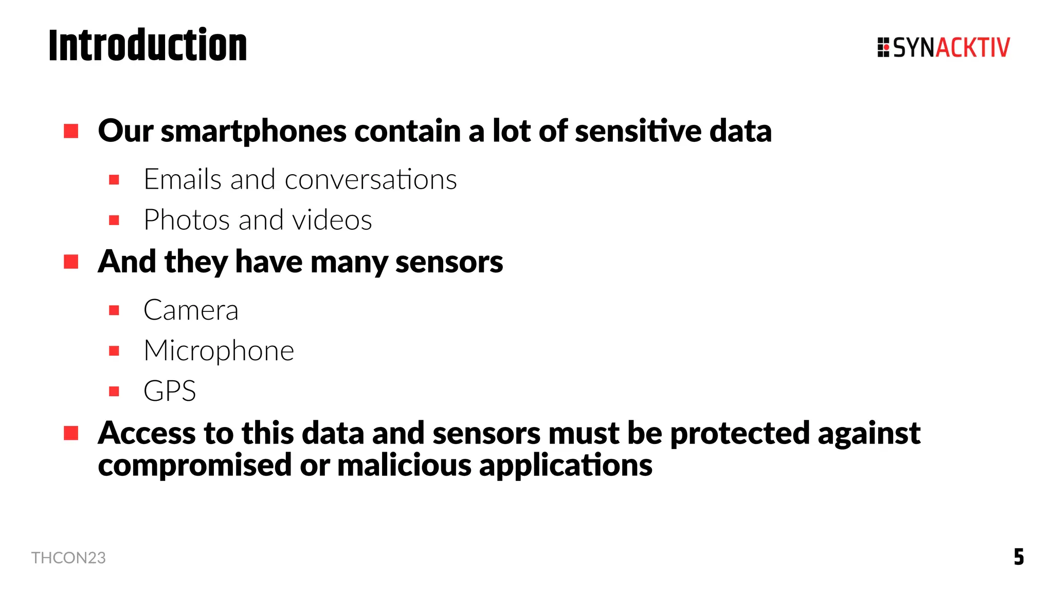 5
5
THCON23
Introduction
 Our smartphones contain a lot of sensitive data
 Emails and conversations
 Photos and videos
 And they have many sensors
 Camera
 Microphone
 GPS
 Access to this data and sensors must be protected against
compromised or malicious applications
 