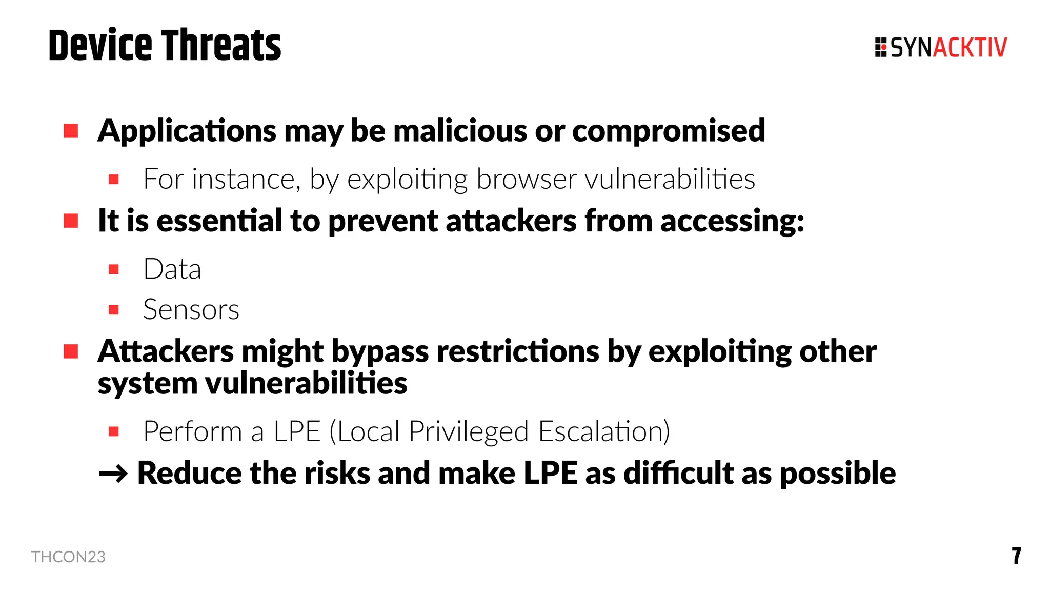 7
7
THCON23
Device Threats
 Applications may be malicious or compromised
 For instance, by exploiting browser vulnerabilities
 It is essential to prevent attackers from accessing:
 Data
 Sensors
 Attackers might bypass restrictions by exploiting other
system vulnerabilities
 Perform a LPE (Local Privileged Escalation)
→ Reduce the risks and make LPE as difficult as possible
 
