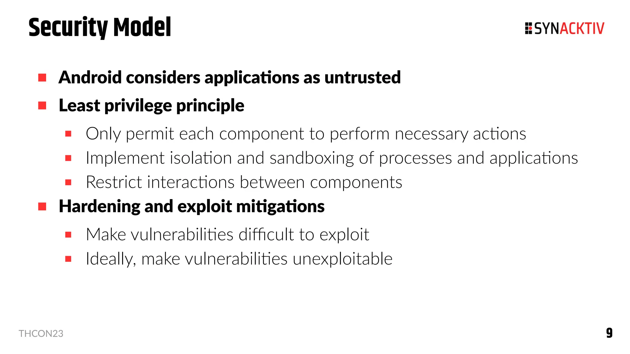 9
9
THCON23
Security Model
 Android considers applications as untrusted
 Least privilege principle
 Only permit each component to perform necessary actions
 Implement isolation and sandboxing of processes and applications
 Restrict interactions between components
 Hardening and exploit mitigations
 Make vulnerabilities difficult to exploit
 Ideally, make vulnerabilities unexploitable
 