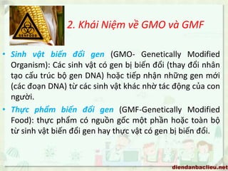 2. Khái Niệm về GMO và GMF
• Sinh vật biến đổi gen (GMO- Genetically Modified
Organism): Các sinh vật có gen bị biến đổi (thay đổi nhân
tạo cấu trúc bộ gen DNA) hoặc tiếp nhận những gen mới
(các đoạn DNA) từ các sinh vật khác nhờ tác động của con
người.
• Thực phẩm biến đổi gen (GMF-Genetically Modified
Food): thực phẩm có nguồn gốc một phần hoặc toàn bộ
từ sinh vật biến đổi gen hay thực vật có gen bị biến đổi.
 