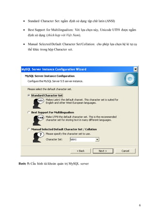 6
 Standard Character Set: ngầm định sử dụng tập chữ latin (ANSI)
 Best Support for Multilingualism: Với lựa chọn này, Unicode UTF8 được ngầm
định sử dụng (thích hợp với Việt Nam).
 Manual Selected Default Character Set/Collation: cho phép lựa chọn hệ kí tự cụ
thể khác trong hộp Character set.
Bước 5: Cấu hình tài khoản quản trị MySQL server
 