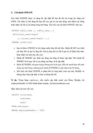 96
2. Câu lệnh UPDATE
Câu lệnh UPDATE được sử dụng để cập nhật dữ liệu đã tồn tại trong các bảng của
CSDL. Câu lệnh có thể dùng để thay đổi các giá trị của một dòng, một nhóm các dòng
hoặc thậm chí tất cả các dòng trong một bảng. Cấu trúc của câu lệnh UPDATE như sau:
UPDATE table_name [, table_name...]
SETcolumn_name1=expr1
[, column_name2=expr2 ...]
[WHERE condition]
 Sau từ khóa UPDATE là tên bảng muốn thay đổi dữ liệu. Mệnh đề SET xác định
cột thay đổi và giá trị thay đổi. Giá trị thay đổi có thể là giá trị cố định, biểu thức
hoặc thậm chí một truy vấn con.
 Mệnh đề WHERE xác định các dòng của bảng sẽ được cập nhật. Nếu mệnh đề
WHERE bị bỏ qua, tất cả các dòng của bảng sẽ bị cập nhật.
 Mệnh đề WHERE rất quan trọng, không nên bị bỏ qua. Nếu chỉ muốn thay đổi một
dòng của một bảng, nhưng quên mệnh đề WHERE sẽ cập nhật toàn bộ bảng.
 Nếu một câu lệnh UPDATE vi phạm bất cứ ràng buộc toàn vẹn nào, MySQL sẽ
không thực hiện cập nhật và đưa ra thông báo lỗi
Ví dụ: Trong bảng employees, nếu muốn cập nhật email của Diane Murphy với
employeeNumber là 1002 thành diane-murphy @classicmodelcars.com,
Thực hiện câu truy vấn sau:
SELECT firstname,
lastname,
email
FROM employees
WHERE employeeNumber = 1002
 