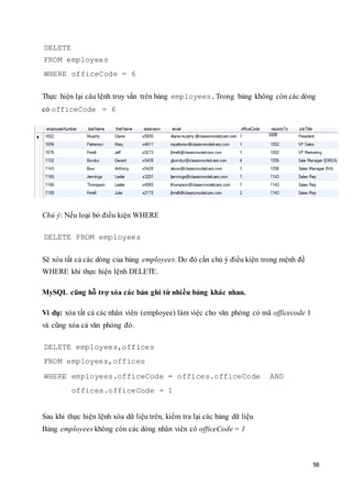 98
DELETE
FROM employees
WHERE officeCode = 6
Thực hiện lại câu lệnh truy vấn trên bảng employees.Trong bảng không còn các dòng
có officeCode = 6
Chú ý: Nếu loại bỏ điều kiện WHERE
DELETE FROM employees
Sẽ xóa tất cả các dòng của bảng employees. Do đó cần chú ý điều kiện trong mệnh đề
WHERE khi thực hiện lệnh DELETE.
MySQL cũng hỗ trợ xóa các bản ghi từ nhiều bảng khác nhau.
Ví dụ: xóa tất cả các nhân viên (employee) làm việc cho văn phòng có mã officecode 1
và cũng xóa cả văn phòng đó.
DELETE employees,offices
FROM employees,offices
WHERE employees.officeCode = offices.officeCode AND
offices.officeCode = 1
Sau khi thực hiện lệnh xóa dữ liệu trên, kiểm tra lại các bảng dữ liệu
Bảng employees không còn các dòng nhân viên có officeCode = 1
 