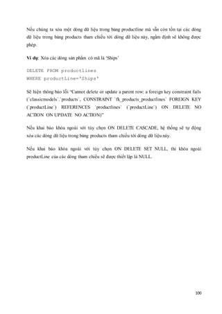 100
Nếu chúng ta xóa một dòng dữ liệu trong bảng productline mà vẫn còn tồn tại các dòng
dữ liệu trong bảng products tham chiếu tới dòng dữ liệu này, ngầm định sẽ không được
phép.
Ví dụ: Xóa các dòng sản phẩm có mã là ‘Ships’
DELETE FROM productlines
WHERE productLine='Ships'
Sẽ hiện thông báo lỗi “Cannot delete or update a parent row: a foreign key constraint fails
(`classicmodels`.`products`, CONSTRAINT `fk_products_productlines` FOREIGN KEY
(`productLine`) REFERENCES `productlines` (`productLine`) ON DELETE NO
ACTION ON UPDATE NO ACTION)”
Nếu khai báo khóa ngoài với tùy chọn ON DELETE CASCADE, hệ thống sẽ tự động
xóa các dòng dữ liệu trong bảng products tham chiếu tới dòng dữ liệu này.
Nếu khai báo khóa ngoài với tùy chọn ON DELETE SET NULL, thì khóa ngoài
productLine của các dòng tham chiếu sẽ được thiết lập là NULL.
 