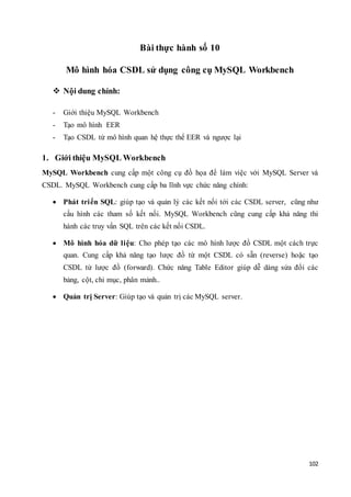 102
Bài thực hành số 10
Mô hình hóa CSDL sử dụng công cụ MySQL Workbench
 Nội dung chính:
- Giới thiệu MySQL Workbench
- Tạo mô hình EER
- Tạo CSDL từ mô hình quan hệ thực thể EER và ngược lại
1. Giới thiệu MySQL Workbench
MySQL Workbench cung cấp một công cụ đồ họa để làm việc với MySQL Server và
CSDL. MySQL Workbench cung cấp ba lĩnh vực chức năng chính:
 Phát triển SQL: giúp tạo và quản lý các kết nối tới các CSDL server, cũng như
cấu hình các tham số kết nối. MySQL Workbench cũng cung cấp khả năng thi
hành các truy vấn SQL trên các kết nối CSDL.
 Mô hình hóa dữ liệu: Cho phép tạo các mô hình lược đồ CSDL một cách trực
quan. Cung cấp khả năng tạo lược đồ từ một CSDL có sẵn (reverse) hoặc tạo
CSDL từ lược đồ (forward). Chức năng Table Editor giúp dễ dàng sửa đổi các
bảng, cột, chỉ mục, phân mảnh..
 Quản trị Server: Giúp tạo và quản trị các MySQL server.
 