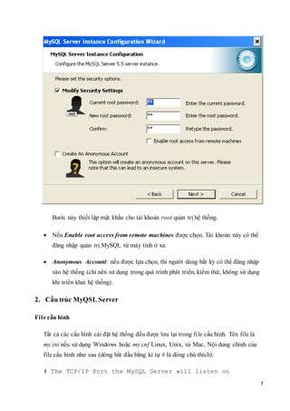 7
Bước này thiết lập mật khẩu cho tài khoản root quản trị hệ thống.
 Nếu Enable root access from remote machines được chọn. Tài khoản này có thể
đăng nhập quản trị MySQL từ máy tính ở xa.
 Anonymous Account: nếu được lựa chọn, thì người dùng bất kỳ có thể đăng nhập
vào hệ thống (chỉ nên sử dụng trong quá trình phát triển, kiểm thử, không sử dụng
khi triển khai hệ thống).
2. Cấu trúc MyQSL Server
File cấu hình
Tất cả các cấu hình cài đặt hệ thống đều được lưu lại trong file cấu hình. Tên file là
my.ini nếu sử dụng Windows hoặc my.cnf Linux, Unix, và Mac. Nội dung chính của
file cấu hình như sau (dòng bắt đầu bằng kí tự # là dòng chú thích):
# The TCP/IP Port the MySQL Server will listen on
 