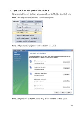 110
3. Tạo CSDLtừ mô hình quan hệ thực thể EER
Để tạo cơ sở dữ liệu mới tên là my_classicmodels lưu vào MySQL từ mô hình trên:
Bước 1: Sử dụng chức năng Database -> Forward Engineer
Bước 2: Chọn các đối tượng từ mô hình EER sẽ lưu vào CSDL
Bước 3: Chọn kết nối tới MySQL server dùng để lưu trữ CSDL sẽ được tạo ra
 