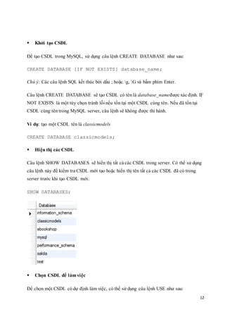 12
 Khởi tạo CSDL
Để tạo CSDL trong MySQL, sử dụng câu lệnh CREATE DATABASE như sau:
CREATE DATABASE [IF NOT EXISTS] database_name;
Chú ý: Các câu lệnh SQL kết thúc bởi dấu ; hoặc g, G và bấm phím Enter.
Câu lệnh CREATE DATABASE sẽ tạo CSDL có tên là database_nameđược xác định. IF
NOT EXISTS là một tùy chọn tránh lỗi nếu tồn tại một CSDL cùng tên. Nếu đã tồn tại
CSDL cùng tên trong MySQL server, câu lệnh sẽ không được thi hành.
Ví dụ: tạo một CSDL tên là classicmodels
CREATE DATABASE classicmodels;
 Hiện thị các CSDL
Câu lệnh SHOW DATABASES sẽ hiển thị tất cả các CSDL trong server. Có thể sử dụng
câu lệnh này để kiểm tra CSDL mới tạo hoặc hiển thị tên tất cả các CSDL đã có trong
server trước khi tạo CSDL mới.
SHOW DATABASES;
 Chọn CSDL để làm việc
Để chọn một CSDL có dự định làm việc, có thể sử dụng câu lệnh USE như sau:
 