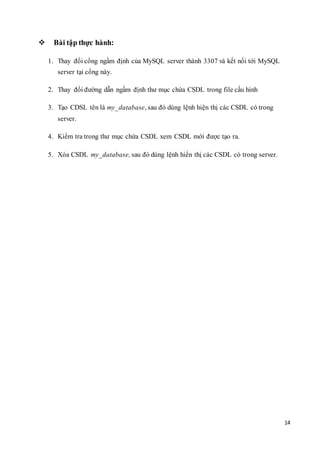 14
 Bài tập thực hành:
1. Thay đổi cổng ngầm định của MySQL server thành 3307 và kết nối tới MySQL
server tại cổng này.
2. Thay đổi đường dẫn ngầm định thư mục chứa CSDL trong file cấu hình
3. Tạo CDSL tên là my_database, sau đó dùng lệnh hiện thị các CSDL có trong
server.
4. Kiểm tra trong thư mục chứa CSDL xem CSDL mới được tạo ra.
5. Xóa CSDL my_database, sau đó dùng lệnh hiển thị các CSDL có trong server.
 