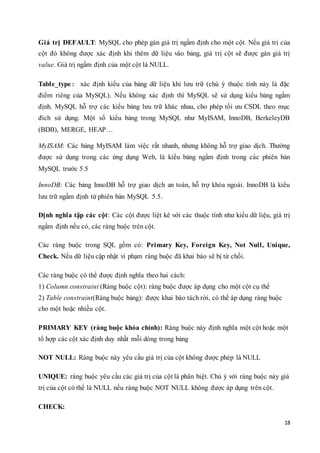 18
Giá trị DEFAULT: MySQL cho phép gán giá trị ngầm định cho một cột. Nếu giá trị của
cột đó không được xác định khi thêm dữ liệu vào bảng, giá trị cột sẽ được gán giá trị
value. Giá trị ngầm định của một cột là NULL.
Table_type: xác định kiểu của bảng dữ liệu khi lưu trữ (chú ý thuộc tính này là đặc
điểm riêng của MySQL). Nếu không xác định thì MySQL sẽ sử dụng kiểu bảng ngầm
định. MySQL hỗ trợ các kiểu bảng lưu trữ khác nhau, cho phép tối ưu CSDL theo mục
đích sử dụng. Một số kiểu bảng trong MySQL như MyISAM, InnoDB, BerkeleyDB
(BDB), MERGE, HEAP…
MyISAM: Các bảng MyISAM làm việc rất nhanh, nhưng không hỗ trợ giao dịch. Thường
được sử dụng trong các ứng dụng Web, là kiểu bảng ngầm định trong các phiên bản
MySQL trước 5.5
InnoDB: Các bảng InnoDB hỗ trợ giao dịch an toàn, hỗ trợ khóa ngoài. InnoDB là kiểu
lưu trữ ngầm định từ phiên bản MySQL 5.5.
Định nghĩa tập các cột: Các cột được liệt kê với các thuộc tính như kiểu dữ liệu, giá trị
ngầm định nếu có, các ràng buộc trên cột.
Các ràng buộc trong SQL gồm có: Primary Key, Foreign Key, Not Null, Unique,
Check. Nếu dữ liệu cập nhật vi phạm ràng buộc đã khai báo sẽ bị từ chối.
Các ràng buộc có thể được định nghĩa theo hai cách:
1) Column constraint (Ràng buộc cột): ràng buộc được áp dụng cho một cột cụ thể
2) Table constraint(Ràng buộc bảng): được khai báo tách rời, có thể áp dụng ràng buộc
cho một hoặc nhiều cột.
PRIMARY KEY (ràng buộc khóa chính): Ràng buộc này định nghĩa một cột hoặc một
tổ hợp các cột xác định duy nhất mỗi dòng trong bảng
NOT NULL: Ràng buộc này yêu cầu giá trị của cột không được phép là NULL
UNIQUE: ràng buộc yêu cầu các giá trị của cột là phân biệt. Chú ý với ràng buộc này giá
trị của cột có thể là NULL nếu ràng buộc NOT NULL không được áp dụng trên cột.
CHECK:
 