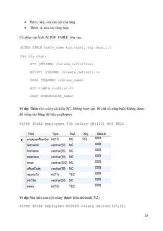 23
 Thêm, xóa, sửa các cột của bảng
 Thêm và xóa các ràng buộc
Cú pháp của lệnh ALTER TABLE như sau:
ALTER TABLE table_name tùy chọn[, tùy chọn...]
Các tùy chọn:
ADD [COLUMN] <column_definition>
MODIFY [COLUMN] <create_definition>
DROP [COLUMN] <column_name>
ADD <table_constraint>
DROP <constraint_name>
Ví dụ: Thêm cột salary có kiểu INT, không vượt quá 10 chữ số, ràng buộc không được
để trống vào bảng dữ liệu employees
ALTER TABLE employees ADD salary INT(10) NOT NULL
Ví dụ: Sửa kiểu của cột salary thành kiểu decimal(15,2)
ALTER TABLE employees MODIFY salary decimal(15,2);
 