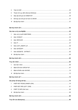 3. Toán tử LIKE .........................................................................................................................40
4. Thuộc tính suy diễn (Derived Attribute)....................................................................................44
5. Sắp xếp kết quả với ORDER BY .............................................................................................45
6. Kết hợp các kết quả với toán tử UNION...................................................................................47
 Bài tập thực hành:..................................................................................................................51
Bài thực hành số 5..........................................................................................................................52
Các hàm xử lý của MySQL ..............................................................................................................52
1. Hàm xử lý chuỗi SUBSTRING.................................................................................................52
2. Hàm CONCAT .......................................................................................................................53
3. Hàm REPLACE .....................................................................................................................56
4. Hàm IF ..................................................................................................................................57
5. Hàm LAST_INSERT_ID .........................................................................................................59
6. Hàm DATEDIFF.....................................................................................................................61
7. Hàm ADDDATE, EXTRACT...................................................................................................62
 Bài tập thực hành:..................................................................................................................64
Bài thực hành số 6..........................................................................................................................65
Truy vấn nhóm ................................................................................................................................65
1. Các hàm nhóm ......................................................................................................................65
2. Mệnh đề nhóm GROUP BY ....................................................................................................67
3. Mệnh đề điều kiện HAVING ....................................................................................................70
 Bài tập thực hành...................................................................................................................73
Bài thực hành số 7..........................................................................................................................74
Các phép nối bảng dữ liệu..............................................................................................................74
1. PHÉP NỐI TRONG (INNER JOIN) ..........................................................................................74
2. PHÉP NỐI TRÁI (LEFT JOIN).................................................................................................81
3. PHÉP TỰ NỐI (Self Join) .......................................................................................................84
 Bài tập thực hành:..................................................................................................................85
Bài thực hành số 8..........................................................................................................................86
Truy vấn con (Subquery).................................................................................................................86
 