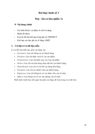 26
Bài thực hành số 3
Truy vấn cơ bản (phần 1)
 Nội dung chính
- Câu lệnh Select: cú pháp và cách sử dụng
- Mệnh đề where
- Loại bỏ dữ liệu kết quả trùng lặp với DISTINCT
- Giới hạn các bản ghi trả về bằng LIMIT
1. Cài đặt cở sở dữ liệu mẫu
Cơ sở dữ liệu mẫu bao gồm các bảng sau:
 Customers: Lưu trữ thông tin về khách hàng.
 Products: Lưu trữ danh sách về các sản phẩm.
 ProductLines: Lưu trữ danh mục các loại sản phẩm
 Orders: Lưu trữ các đơn hàng được đặt bởi các khách hàng.
 OrderDetails: Lưu trữ về chi tiết các dòng đơn hàng
 Payments: Lưu trữ các thanh toán của khách hàng
 Employees: Lưu trữ thông tin về các nhân viên của tổ chức
 Offices: Lưu thông tin về các văn phòng của tổ chức.
Hình dưới minh họa mối quan hệ giữa các bảng dữ liệu trong cơ sở dữ liệu
 