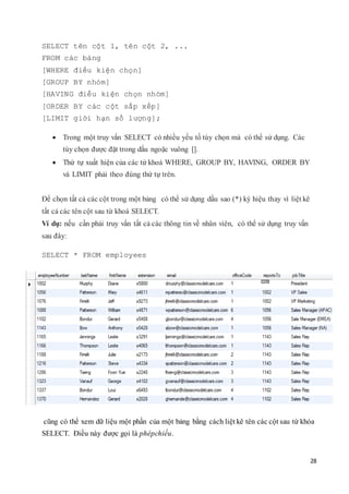 28
SELECT tên cột 1, tên cột 2, ...
FROM các bảng
[WHERE điều kiện chọn]
[GROUP BY nhóm]
[HAVING điều kiện chọn nhóm]
[ORDER BY các cột sắp xếp]
[LIMIT giới hạn số lượng];
 Trong một truy vấn SELECT có nhiều yếu tố tùy chọn mà có thể sử dụng. Các
tùy chọn được đặt trong dấu ngoặc vuông [].
 Thứ tự xuất hiện của các từ khoá WHERE, GROUP BY, HAVING, ORDER BY
và LIMIT phải theo đúng thứ tự trên.
Để chọn tất cả các cột trong một bảng có thể sử dụng dấu sao (*) ký hiệu thay vì liệt kê
tất cả các tên cột sau từ khoá SELECT.
Ví dụ: nếu cần phải truy vấn tất cả các thông tin về nhân viên, có thể sử dụng truy vấn
sau đây:
SELECT * FROM employees
cũng có thể xem dữ liệu một phần của một bảng bằng cách liệt kê tên các cột sau từ khóa
SELECT. Điều này được gọi là phépchiếu.
 