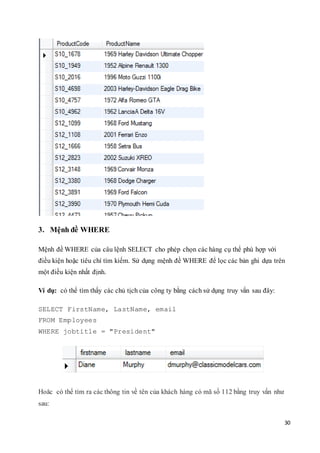 30
3. Mệnh đề WHERE
Mệnh đề WHERE của câu lệnh SELECT cho phép chọn các hàng cụ thể phù hợp với
điều kiện hoặc tiêu chí tìm kiếm. Sử dụng mệnh đề WHERE để lọc các bản ghi dựa trên
một điều kiện nhất định.
Ví dụ: có thể tìm thấy các chủ tịch của công ty bằng cách sử dụng truy vấn sau đây:
SELECT FirstName, LastName, email
FROM Employees
WHERE jobtitle = "President"
Hoăc có thể tìm ra các thông tin về tên của khách hàng có mã số 112 bằng truy vấn như
sau:
 