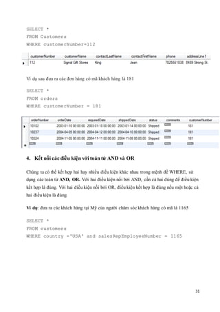 31
SELECT *
FROM Customers
WHERE customerNumber=112
Ví dụ sau đưa ra các đơn hàng có mã khách hàng là 181
SELECT *
FROM orders
WHERE customerNumber = 181
4. Kết nối các điều kiện với toán tử AND và OR
Chúng ta có thể kết hợp hai hay nhiều điều kiện khác nhau trong mệnh đề WHERE, sử
dụng các toán tử AND, OR. Với hai điều kiện nối bởi AND, cần cả hai đúng để điều kiện
kết hợp là đúng. Với hai điều kiện nối bởi OR, điều kiện kết hợp là đúng nếu một hoặc cả
hai điều kiện là đúng
Ví dụ: đưa ra các khách hàng tại Mỹ của người chăm sóc khách hàng có mã là 1165
SELECT *
FROM customers
WHERE country ='USA' and salesRepEmployeeNumber = 1165
 