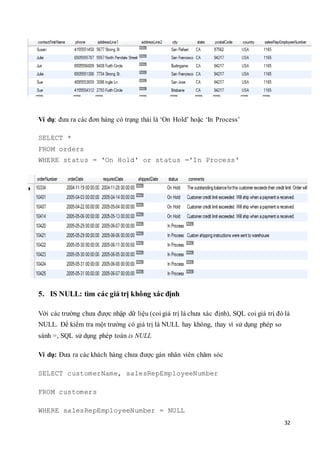 32
Ví dụ: đưa ra các đơn hàng có trạng thái là ‘On Hold’ hoặc ‘In Process’
SELECT *
FROM orders
WHERE status = 'On Hold' or status ='In Process'
5. IS NULL: tìm các giá trị không xác định
Với các trường chưa được nhập dữ liệu (coi giá trị là chưa xác định), SQL coi giá trị đó là
NULL. Để kiểm tra một trường có giá trị là NULL hay không, thay vì sử dụng phép so
sánh =, SQL sử dụng phép toán is NULL
Ví dụ: Đưa ra các khách hàng chưa được gán nhân viên chăm sóc
SELECT customerName, salesRepEmployeeNumber
FROM customers
WHERE salesRepEmployeeNumber = NULL
 