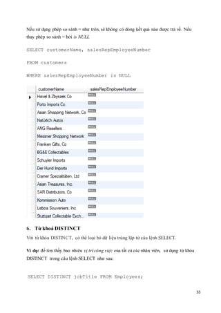 33
Nếu sử dụng phép so sánh = như trên, sẽ không có dòng kết quả nào được trả về. Nếu
thay phép so sánh = bởi is NULL
SELECT customerName, salesRepEmployeeNumber
FROM customers
WHERE salesRepEmployeeNumber is NULL
6. Từ khoá DISTINCT
Với từ khóa DISTINCT, có thể loại bỏ dữ liệu trùng lặp từ câu lệnh SELECT.
Ví dụ: để tìm thấy bao nhiêu vị trí công việc của tất cả các nhân viên, sử dụng từ khóa
DISTINCT trong câu lệnh SELECT như sau:
SELECT DISTINCT jobTitle FROM Employees;
 