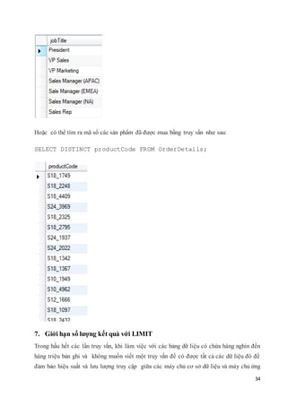 34
Hoặc có thể tìm ra mã số các sản phẩm đã được mua bằng truy vấn như sau:
SELECT DISTINCT productCode FROM OrderDetails;
7. Giới hạn số lượng kết quả với LIMIT
Trong hầu hết các lần truy vấn, khi làm việc với các bảng dữ liệu có chứa hàng nghìn đến
hàng triệu bản ghi và không muốn viết một truy vấn để có được tất cả các dữ liệu đó để
đảm bảo hiệu suất và lưu lượng truy cập giữa các máy chủ cơ sở dữ liệu và máy chủ ứng
 