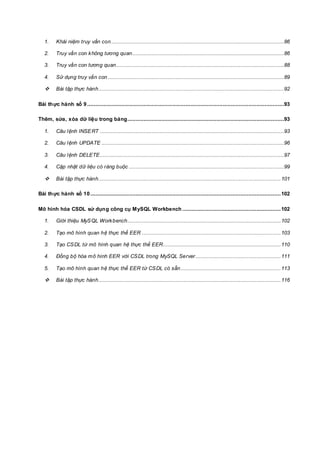 1. Khái niệm truy vấn con...........................................................................................................86
2. Truy vấn con không tương quan..............................................................................................86
3. Truy vấn con tương quan........................................................................................................88
4. Sử dụng truy vấn con .............................................................................................................89
 Bài tập thực hành...................................................................................................................92
Bài thực hành số 9..........................................................................................................................93
Thêm, sửa, xóa dữ liệu trong bảng.................................................................................................93
1. Câu lệnh INSERT ..................................................................................................................93
2. Câu lệnh UPDATE .................................................................................................................96
3. Câu lệnh DELETE..................................................................................................................97
4. Cập nhật dữ liệu có ràng buộc ................................................................................................99
 Bài tập thực hành.................................................................................................................101
Bài thực hành số 10......................................................................................................................102
Mô hình hóa CSDL sử dụng công cụ MySQL Workbench .............................................................102
1. Giới thiệu MySQL Workbench...............................................................................................102
2. Tạo mô hình quan hệ thực thể EER ......................................................................................103
3. Tạo CSDL từ mô hình quan hệ thực thể EER.........................................................................110
4. Đồng bộ hóa mô hình EER với CSDL trong MySQL Server.....................................................111
5. Tạo mô hình quan hệ thực thể EER từ CSDL có sẵn..............................................................113
 Bài tập thực hành.................................................................................................................116
 