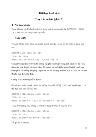 37
Bài thực hành số 4
Truy vấn cơ bản (phần 2)
 Nội dung chính
Trong bài này, sẽ đề cập đến cách sử dụng một số toán tử như IN, BETWEEN, UNION,
LIKE, ORDER BY; Thuộc tính suy diễn.
1. Toántử IN
Toán tử IN cho phép chọn giá trị phù hợp từ một tập các giá trị. Cú pháp sử dụng như
sau:
SELECT danh sách các cột
FROM tên bảng
WHERE cột IN ("giá trị 1","giá trị 2"…)
Các cột trong mệnh đề WHERE không cần phải xuất hiện trong danh sách cột đã chọn,
nhưng nó phải là một cột trong bảng. Nếu danh sách có nhiều hơn một giá trị, mỗi mục
được phân cách bằng dấu phẩy. Ngoài ra, có thể sử dụng toán tử NOT đi kèm với toán tử
IN cho mục đích phủ định.
Chúng ta hãy xem một số ví dụ sau:
Giả sử nếu muốn tìm tất cả các văn phòng được đặt tại Mỹ (USA) và Pháp (France), có
thể thực hiện truy vấn sau đây:
SELECT officeCode, city, phone
FROM offices
WHERE country = 'USA' OR country = 'France'
Trong trường hợp này, chúng ta có thể sử dụng IN thay vì truy vấn trên:
SELECT officeCode, city, phone
FROM offices
WHERE country IN ('USA','France')
Kết quả trả về như sau:
 