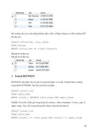 38
Để có được tất cả các văn phòng không nằm ở Mỹ và Pháp, chúng ta có thể sử dụng NOT
IN như sau:
SELECT officeCode, city, phone
FROM offices
WHERE country NOT IN ('USA','France')
Kết quả trả về như sau:
Kết quả trả về như sau:
2. Toántử BETWEEN
BETWEEN cho phép lấy các giá trị trong một phạm vi cụ thể. Nó phải được sử dụng
trong mệnh đề WHERE. Sau đây minh họa cú pháp:
SELECT column_list
FROM table_name
WHERE column_1 BETWEEN lower_range AND upper_range
MySQL trả lại tất cả bản ghi trong đó giá trị column_1 nằm trong phạm vi lower_rage và
upper_range. Truy vấn tương đương để có được cùng một kết quả là:
SELECT column_list
FROM table_name
WHERE column_1 >= lower_range AND column_1 <= upper_range
 