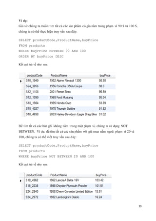39
Ví dụ:
Giả sử chúng ta muốn tìm tất cả các sản phẩm có giá nằm trong phạm vi 90 $ và 100 $,
chúng ta có thể thực hiện truy vấn sau đây:
SELECT productCode,ProductName,buyPrice
FROM products
WHERE buyPrice BETWEEN 90 AND 100
ORDER BY buyPrice DESC
Kết quả trả về như sau:
Để tìm tất cả các bản ghi không nằm trong một phạm vi, chúng ta sử dụng NOT
BETWEEN. Ví dụ: để tìm tất cả các sản phẩm với giá mua nằm ngoài phạm vi 20 và
100, chúng ta có thể viết truy vấn sau đây:
SELECT productCode,ProductName,buyPrice
FROM products
WHERE buyPrice NOT BETWEEN 20 AND 100
Kết quả trả về như sau:
 