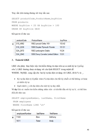 40
Truy vấn trên tương đương với truy vấn sau:
SELECT productCode,ProductName,buyPrice
FROM products
WHERE buyPrice < 20 OR buyPrice > 100
ORDER BY buyPrice DESC
Kết quả trả về như sau:
3. Toántử LIKE
LIKE cho phép thực hiện việc tìm kiếm thông tin dựa trên sự so sánh ký tự (‘giống
như’). LIKE thường được sử dụng với câu lệnh SELECT trong mệnh đề
WHERE. MySQL cung cấp cho hai ký tự đại diện sử dụng với LIKE, đó là % và _.
 Ký tự đại diện tỷ lệ phần trăm (%) đại diện cho bất kỳ chuỗi có thể không có hoặc
có nhiều ký tự
 Gạch dưới (_) chỉ đại diện cho một ký tự duy nhất.
Ví dụ: Giả sử muốn tìm kiếm những nhân viên có tên bắt đầu với ký tự 'a', có thể làm
điều đó như sau:
SELECT employeeNumber, lastName, firstName
FROM employees
WHERE firstName LIKE 'a%'
Kết quả trả về như sau:
 