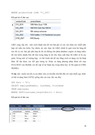 43
WHERE productCode LIKE '%_20%'
Kết quả trả về như sau:
LIKE cung cấp cho một cách thuận tiện để tìm bản ghi có các cột chứa các chuỗi phù
hợp với mẫu tìm kiếm. Tuy nhiên, do việc thực thi LIKE chính là quét toàn bộ bảng để
tìm tất cả các bản ghi phù hợp do đó nó không cho phép database engine sử dụng index
để tìm kiếm nhanh. Khi dữ liệu trong bảng là đủ lớn, hiệu suất thực thi LIKE sẽ bị suy
giảm. Trong một số trường hợp, có thể tránh vấn đề này bằng cách sử dụng các kỹ thuật
khác để đạt được các kết quả tương tự. Hoặc sử dụng phương pháp đánh chỉ mục
FULLTEXT của MySQL (sẽ đề cập về kỹ thuật này trong khóa học về Hệ quản trị CSDL
MySQL).
Ví dụ: nếu muốn tìm tất cả các nhân viên có tên đầu tiên bắt đầu với một chuỗi quy định
có thể sử dụng hàm LEFT() giống như các truy vấn sau đây:
SET @str = 'b';
SELECT employeeNumber, lastName, firstName
FROM employees
WHERE LEFT(lastname,length(@str)) = @str;
Kết quả trả về như sau:
 
