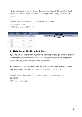 44
Kết quả trả về của truy vấn này là tương đương với truy vấn dưới đây, tuy nhiên tốc độ
thực thi của cách viết sau tốt hơn rất nhiều vì chúng ta có thể sử dụng index trên cột
lastname.
SELECT employeeNumber, lastName, firstName
FROM employees
WHERE lastname LIKE 'b%'
4. Thuộc tính suy diễn (Derived Attribute)
SQL cung cấp khả năng tạo các thuộc tính suy diễn trong bảng kết quả trả về sử dụng các
toán tử và hàm dựa trên các thuộc tính có sẵn. Tên cột của thuộc tính suy diễn phụ thuộc
vào hệ thống, tuy nhiên có thể gán bí danh làm tên cột.
Ví dụ sau sẽ tạo ra một cột suy diễn được đặt tên là lineTotal, thuộc tính này là kết quả
phép nhân giữa hai thuộc tính priceEach và quantityOrdered
SELECT orderNumber, (priceEach*quantityOrdered) as
lineTotal
FROM orderdetails
 