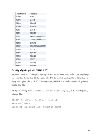 45
5. Sắp xếp kết quả với ORDER BY
Mệnh đề ORDER BY cho phép sắp xếp các kết quả trên một hoặc nhiều cột trong kết quả
truy vấn theo thứ tự tăng dần hay giảm dần. Để sắp xếp kết quả theo thứ tự tăng dần, sử
dụng ASC; giảm dần là DESC. Theo mặc định, ORDER BY sẽ sắp xếp các kết quả theo
thứ tự tăng dần.
Ví dụ: để sắp xếp danh sách nhân viên theo tên và vị trí công việc, có thể thực hiện truy
vấn sau đây:
SELECT FirstName, LastName, jobtitle
FROM Employees
ORDER BY firstname ASC, jobtitle DESC;
 