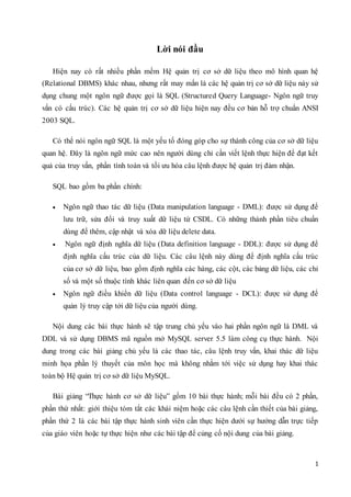 1
Lời nói đầu
Hiện nay có rất nhiều phần mềm Hệ quản trị cơ sở dữ liệu theo mô hình quan hệ
(Relational DBMS) khác nhau, nhưng rất may mắn là các hệ quản trị cơ sở dữ liệu này sử
dụng chung một ngôn ngữ được gọi là SQL (Structured Query Language- Ngôn ngữ truy
vấn có cấu trúc). Các hệ quản trị cơ sở dữ liệu hiện nay đều cơ bản hỗ trợ chuẩn ANSI
2003 SQL.
Có thể nói ngôn ngữ SQL là một yếu tố đóng góp cho sự thành công của cơ sở dữ liệu
quan hệ. Đây là ngôn ngữ mức cao nên người dùng chỉ cần viết lệnh thực hiện để đạt kết
quả của truy vấn, phần tính toán và tối ưu hóa câu lệnh được hệ quản trị đảm nhận.
SQL bao gồm ba phần chính:
 Ngôn ngữ thao tác dữ liệu (Data manipulation language - DML): được sử dụng để
lưu trữ, sửa đổi và truy xuất dữ liệu từ CSDL. Có những thành phần tiêu chuẩn
dùng để thêm, cập nhật và xóa dữ liệu delete data.
 Ngôn ngữ định nghĩa dữ liệu (Data definition language - DDL): được sử dụng để
định nghĩa cấu trúc của dữ liệu. Các câu lệnh này dùng để định nghĩa cấu trúc
của cơ sở dữ liệu, bao gồm định nghĩa các hàng, các cột, các bảng dữ liệu, các chỉ
số và một số thuộc tính khác liên quan đến cơ sở dữ liệu
 Ngôn ngữ điều khiển dữ liệu (Data control language - DCL): được sử dụng để
quản lý truy cập tới dữ liệu của người dùng.
Nội dung các bài thực hành sẽ tập trung chủ yếu vào hai phần ngôn ngữ là DML và
DDL và sử dụng DBMS mã nguồn mở MySQL server 5.5 làm công cụ thực hành. Nội
dung trong các bài giảng chủ yếu là các thao tác, câu lệnh truy vấn, khai thác dữ liệu
minh họa phần lý thuyết của môn học mà không nhằm tới việc sử dụng hay khai thác
toàn bộ Hệ quản trị cơ sở dữ liệu MySQL.
Bài giảng “Thực hành cơ sở dữ liệu” gồm 10 bài thực hành; mỗi bài đều có 2 phần,
phần thứ nhất: giới thiệu tóm tắt các khái niệm hoặc các câu lệnh cần thiết của bài giảng,
phần thứ 2 là các bài tập thực hành sinh viên cần thực hiện dưới sự hướng dẫn trực tiếp
của giáo viên hoặc tự thực hiện như các bài tập để củng cố nội dung của bài giảng.
 