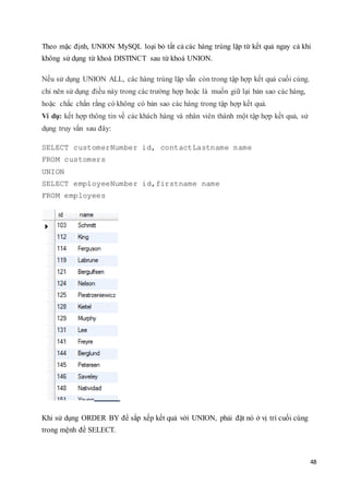48
Theo mặc định, UNION MySQL loại bỏ tất cả các hàng trùng lặp từ kết quả ngay cả khi
không sử dụng từ khoá DISTINCT sau từ khoá UNION.
Nếu sử dụng UNION ALL, các hàng trùng lặp vẫn còn trong tập hợp kết quả cuối cùng.
chỉ nên sử dụng điều này trong các trường hợp hoặc là muốn giữ lại bản sao các hàng,
hoặc chắc chắn rằng có không có bản sao các hàng trong tập hợp kết quả.
Ví dụ: kết hợp thông tin về các khách hàng và nhân viên thành một tập hợp kết quả, sử
dụng truy vấn sau đây:
SELECT customerNumber id, contactLastname name
FROM customers
UNION
SELECT employeeNumber id,firstname name
FROM employees
Khi sử dụng ORDER BY để sắp xếp kết quả với UNION, phải đặt nó ở vị trí cuối cùng
trong mệnh đề SELECT.
 