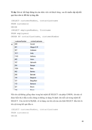 49
Ví dụ: Giả sử kết hợp thông tin của nhân viên và khách hàng, sau đó muốn sắp xếp kết
quả theo tên và ID thứ tự tăng dần
(SELECT customerNumber, contactLastname
FROM customers)
UNION
(SELECT employeeNumber, firstname
FROM employees)
ORDER BY contactLastname, customerNumber
Nếu tên cột không giống nhau trong hai mệnh đề SELECT của phép UNION, tên nào sẽ
được hiển thị ở đầu ra nếu chúng ta không sử dụng bí danh cho mỗi cột trong mệnh đề
SELECT. Câu trả lời là MySQL sẽ sử dụng các tên cột của câu lệnh SELECT đầu tiên là
tên cột trong kết quả đầu ra
(SELECT customerNumber, contactLastname
FROM customers)
UNION
 