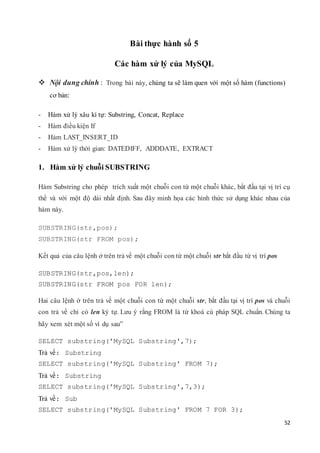 52
Bài thực hành số 5
Các hàm xử lý của MySQL
 Nội dung chính : Trong bài này, chúng ta sẽ làm quen với một số hàm (functions)
cơ bản:
- Hàm xử lý xâu kí tự: Substring, Concat, Replace
- Hàm điều kiện If
- Hàm LAST_INSERT_ID
- Hàm xử lý thời gian: DATEDIFF, ADDDATE, EXTRACT
1. Hàm xử lý chuỗi SUBSTRING
Hàm Substring cho phép trích xuất một chuỗi con từ một chuỗi khác, bắt đầu tại vị trí cụ
thể và với một độ dài nhất định. Sau đây minh họa các hình thức sử dụng khác nhau của
hàm này.
SUBSTRING(str,pos);
SUBSTRING(str FROM pos);
Kết quả của câu lệnh ở trên trả về một chuỗi con từ một chuỗi str bắt đầu từ vị trí pos
SUBSTRING(str,pos,len);
SUBSTRING(str FROM pos FOR len);
Hai câu lệnh ở trên trả về một chuỗi con từ một chuỗi str, bắt đầu tại vị trí pos và chuỗi
con trả về chỉ có len ký tự. Lưu ý rằng FROM là từ khoá cú pháp SQL chuẩn. Chúng ta
hãy xem xét một số ví dụ sau”
SELECT substring('MySQL Substring',7);
Trả về: Substring
SELECT substring('MySQL Substring' FROM 7);
Trả về: Substring
SELECT substring('MySQL Substring',7,3);
Trả về: Sub
SELECT substring('MySQL Substring' FROM 7 FOR 3);
 
