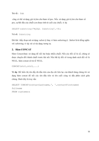 53
Trả về: Sub
cũng có thể sử dụng giá trị âm cho tham số pos. Nếu sử dụng giá trị âm cho tham số
pos, sự bắt đầu của chuỗi con được tính từ cuối của chuỗi, ví dụ
SELECT substring('MySQL Substring',-9);
Trả về: Substring
Đôi khi thấy đoạn mã sử dụng substr () thay vì hàm substring () . Substr là từ đồng nghĩa
với substring, vì vậy nó có tác dụng tương tự.
2. Hàm CONCAT
Hàm Concat được sử dụng để nối hai hoặc nhiều chuỗi. Nếu các đối số là số, chúng sẽ
được chuyển đổi thành chuỗi trước khi nối. Nếu bất kỳ đối số trong danh sách đối số là
NULL, hàm concat sẽ trả về NULL.
CONCAT(str1,str2,...)
Ví dụ: Để hiển thị tên đầy đủ đầu tiên của địa chỉ liên lạc của khách hàng chúng tôi sử
dụng hàm concat để nối các tên đầu tiên và tên cuối cùng và dấu phân cách giữa
chúng. Dưới đây là truy vấn:
SELECT CONCAT(contactLastname,', ',contactFirstname)
fullname
FROM customers
 