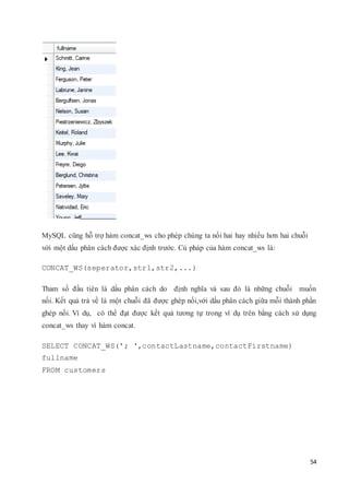 54
MySQL cũng hỗ trợ hàm concat_ws cho phép chúng ta nối hai hay nhiều hơn hai chuỗi
với một dấu phân cách được xác định trước. Cú pháp của hàm concat_ws là:
CONCAT_WS(seperator,str1,str2,...)
Tham số đầu tiên là dấu phân cách do định nghĩa và sau đó là những chuỗi muốn
nối. Kết quả trả về là một chuỗi đã được ghép nối,với dấu phân cách giữa mỗi thành phần
ghép nối. Ví dụ, có thể đạt được kết quả tương tự trong ví dụ trên bằng cách sử dụng
concat_ws thay vì hàm concat.
SELECT CONCAT_WS('; ',contactLastname,contactFirstname)
fullname
FROM customers
 
