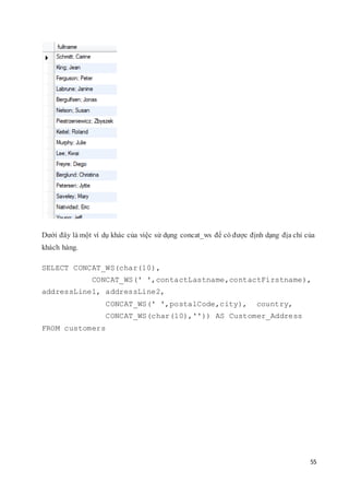 55
Dưới đây là một ví dụ khác của việc sử dụng concat_ws để có được định dạng địa chỉ của
khách hàng.
SELECT CONCAT_WS(char(10),
CONCAT_WS(' ',contactLastname,contactFirstname),
addressLine1, addressLine2,
CONCAT_WS(' ',postalCode,city), country,
CONCAT_WS(char(10),'')) AS Customer_Address
FROM customers
 