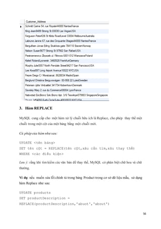 56
3. Hàm REPLACE
MySQL cung cấp cho một hàm xử lý chuỗi hữu ích là Replace, cho phép thay thế một
chuỗi trong một cột của một bảng bằng một chuỗi mới.
Cú pháp của hàm như sau:
UPDATE <tên bảng>
SET tên cột = REPLACE(tên cột,xâu cần tìm,xâu thay thế)
WHERE <các điều kiện>
Lưu ý: rằng khi tìm kiếm các văn bản để thay thế, MySQL có phân biệt chữ hoa và chữ
thường.
Ví dụ: nếu muốn sửa lỗi chính tả trong bảng Product trong cơ sở dữ liệu mẫu, sử dụng
hàm Replace như sau:
UPDATE products
SET productDescription =
REPLACE(productDescription,'abuot','about')
 