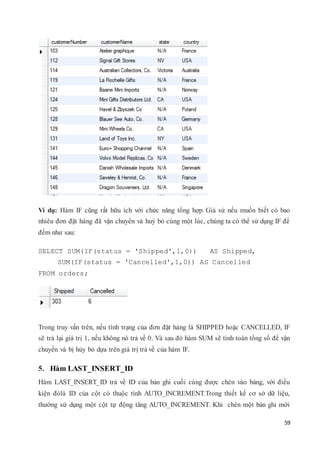 59
Ví dụ: Hàm IF cũng rất hữu ích với chức năng tổng hợp. Giả sử nếu muốn biết có bao
nhiêu đơn đặt hàng đã vận chuyển và huỷ bỏ cùng một lúc, chúng ta có thể sử dụng IF để
đếm như sau:
SELECT SUM(IF(status = 'Shipped',1,0)) AS Shipped,
SUM(IF(status = 'Cancelled',1,0)) AS Cancelled
FROM orders;
Trong truy vấn trên, nếu tình trạng của đơn đặt hàng là SHIPPED hoặc CANCELLED, IF
sẽ trả lại giá trị 1, nếu không nó trả về 0. Và sau đó hàm SUM sẽ tính toán tổng số để vận
chuyển và bị hủy bỏ dựa trên giá trị trả về của hàm IF.
5. Hàm LAST_INSERT_ID
Hàm LAST_INSERT_ID trả về ID của bản ghi cuối cùng được chèn vào bảng, với điều
kiện đólà ID của cột có thuộc tính AUTO_INCREMENT.Trong thiết kế cơ sở dữ liệu,
thường sử dụng một cột tự động tăng AUTO_INCREMENT. Khi chèn một bản ghi mới
 
